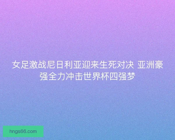 女足激战尼日利亚迎来生死对决 亚洲豪强全力冲击世界杯四强梦