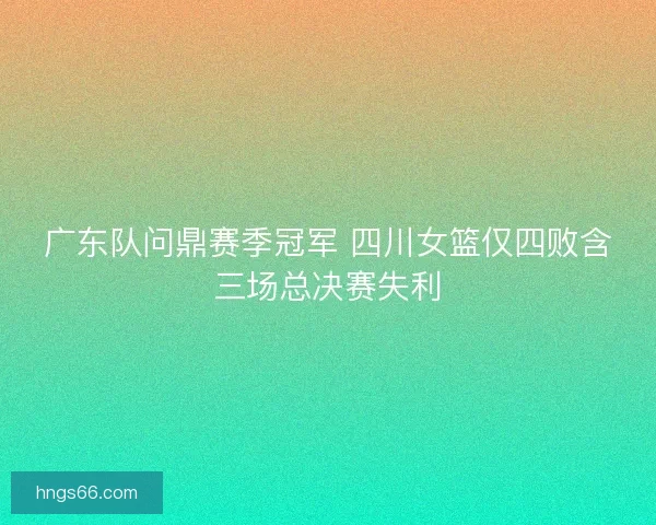 广东队问鼎赛季冠军 四川女篮仅四败含三场总决赛失利