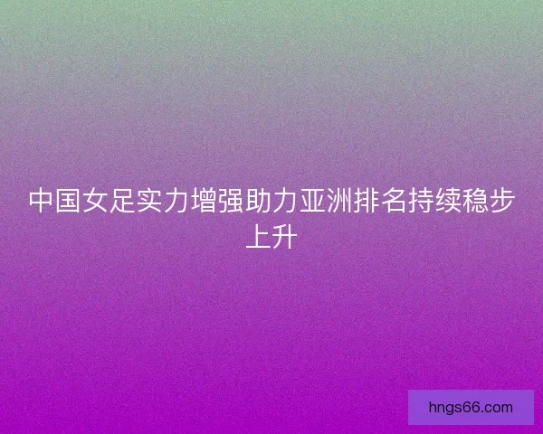 中国女足实力增强助力亚洲排名持续稳步上升