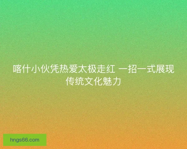 喀什小伙凭热爱太极走红 一招一式展现传统文化魅力