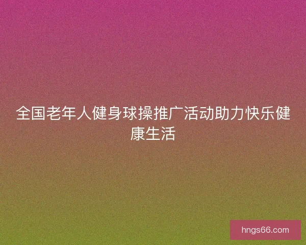 全国老年人健身球操推广活动助力快乐健康生活