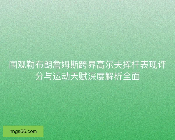 围观勒布朗詹姆斯跨界高尔夫挥杆表现评分与运动天赋深度解析全面