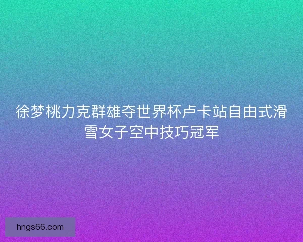 徐梦桃力克群雄夺世界杯卢卡站自由式滑雪女子空中技巧冠军