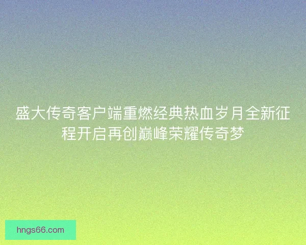 盛大传奇客户端重燃经典热血岁月全新征程开启再创巅峰荣耀传奇梦