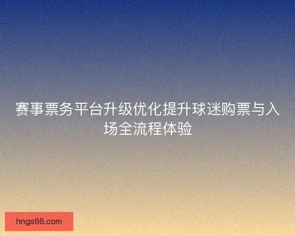 赛事票务平台升级优化提升球迷购票与入场全流程体验
